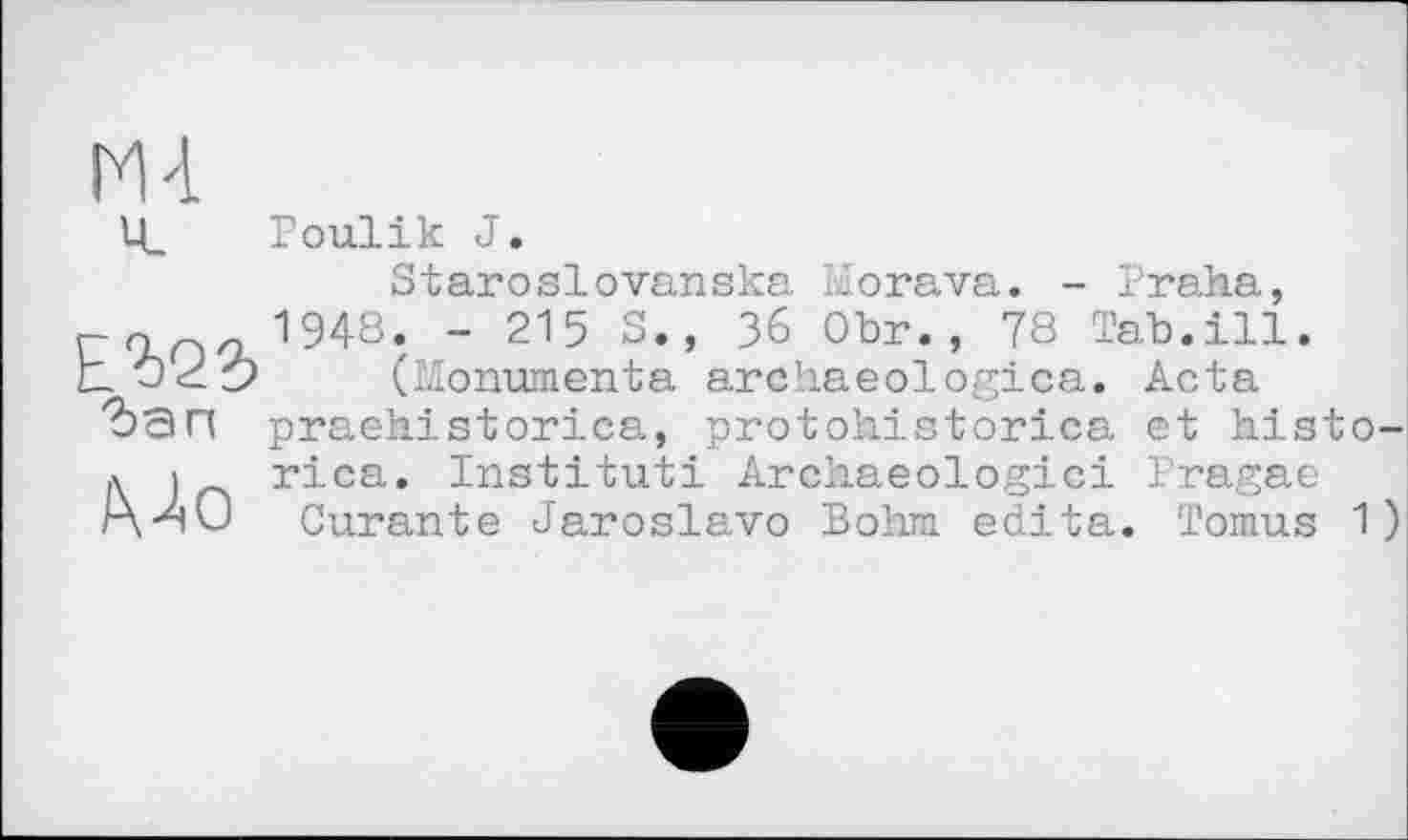 ﻿E2>22>
Mo
Poulik J.
Staroslovanska Morava. - Praha, 1948. - 215 S., 36 Obr., 78 Tab.ill.
(Monumenta archaeologies. Acta praehistorica, protohistorica et histo-rica. Institut! Archaeologici Pragae Curante Jaroslavo Bohm édita. Tomus 1)